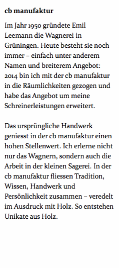 cb manufaktur Im Jahr 1950 gründete Emil Leemann die Wagnerei in Grüningen. Heute besteht sie noch immer – einfach unter anderem Namen und breiterem Angebot: 2014 bin ich mit der cb manufaktur in die Räumlichkeiten gezogen und habe das Angebot um meine Schreinerleistungen erweitert. Das ursprüngliche Handwerk geniesst in der cb manufaktur einen hohen Stellenwert. Ich erlerne nicht nur das Wagnern, sondern auch die Arbeit in der kleinen Sagerei. In der cb manufaktur fliessen Tradition, Wissen, Handwerk und Persönlichkeit zusammen – veredelt im Ausdruck mit Holz. So entstehen Unikate aus Holz. 