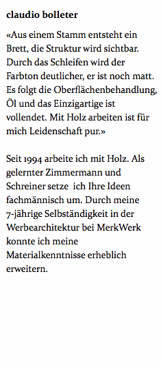 claudio bolleter «Aus einem Stamm entsteht ein Brett, die Struktur wird sichtbar. Durch das Schleifen wird der Farbton deutlicher, er ist noch matt. Es folgt die Oberflächenbehandlung, Öl und das Einzigartige ist vollendet. Mit Holz arbeiten ist für mich Leidenschaft pur.» Seit 1994 arbeite ich mit Holz. Als gelernter Zimmermann und Schreiner setze ich Ihre Ideen fachmännisch um. Durch meine 7-jährige Selbständigkeit in der Werbearchitektur bei MerkWerk konnte ich meine Materialkenntnisse erheblich erweitern. 