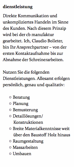 dienstleistung Direkte Kommunikation und unkompliziertes Handeln im Sinne des Kunden. Nach diesem Prinzip wird bei der cb manufaktur gearbeitet. Ich, Claudio Bolleter, bin Ihr Ansprechpartner – von der ersten Kontaktaufnahme bis zur Abnahme der Schreinerarbeiten. Nutzen Sie die folgenden Dienstleistungen. Allesamt erfolgen persönlich, genau und qualitativ: Beratung Planung Bemusterung Detaillösungen/Konstruktionen Breite Materialkenntnisse weit über den Baustoff Holz hinaus Raumgestaltung Massarbeiten Umbauen